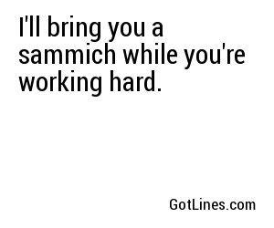 I'll bring you a sammich while you're working hard.
