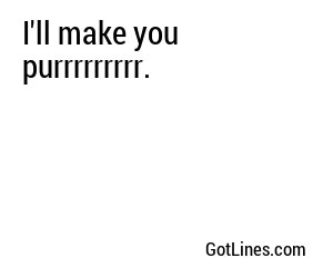 I'll make you purrrrrrrrr.

