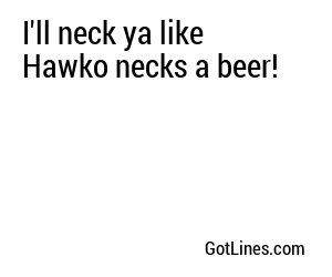 I'll neck ya like Hawko necks a beer!
