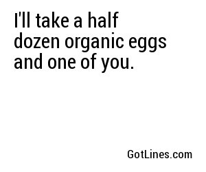 I'll take a half dozen organic eggs and one of you.
