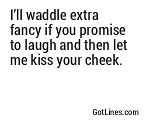 I’ll waddle extra fancy if you promise to laugh and then let me kiss your cheek.