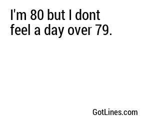I'm 80 but I dont feel a day over 79.
