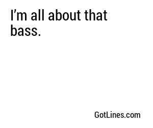 I’m all about that bass.
