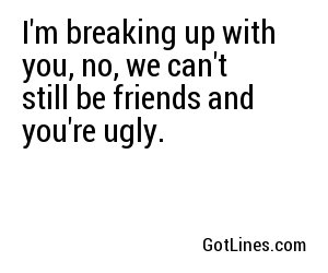I'm breaking up with you, no, we can't still be friends and you're ugly.
