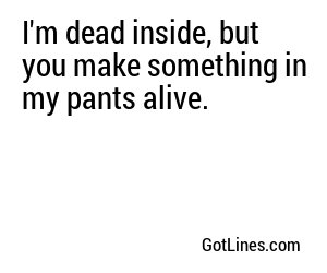I'm dead inside, but you make something in my pants alive.
