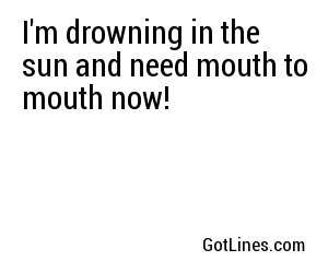 I'm drowning in the sun and need mouth to mouth now!