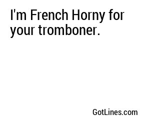 I'm French Horny for your tromboner.
