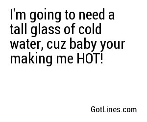 I'm going to need a tall glass of cold water, cuz baby your making me HOT!