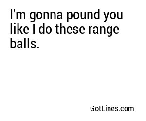 I'm gonna pound you like I do these range balls.
