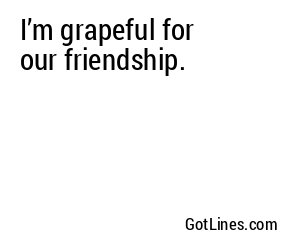 I’m grapeful for our friendship.
