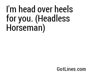 I'm head over heels for you. (Headless Horseman)

