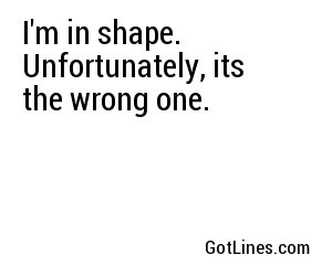 I'm in shape. Unfortunately, its the wrong one.
