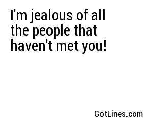 I'm jealous of all the people that haven't met you!