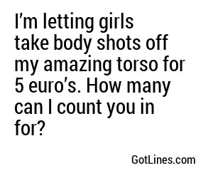 I’m letting girls take body shots off my amazing torso for 5 euro’s. How many can I count you in for?
