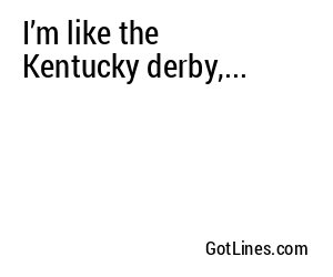 I’m like the Kentucky derby,...