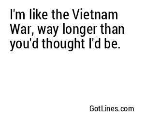 I'm like the Vietnam War, way longer than you'd thought I'd be.