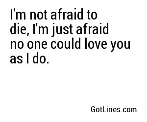 I'm not afraid to die, I'm just afraid no one could love you as I do.