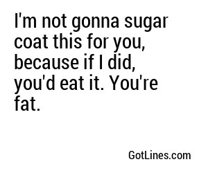 I'm not gonna sugar coat this for you, because if I did, you'd eat it. You're fat.