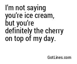 I’m not saying you’re ice cream, but you’re definitely the cherry on top of my day.