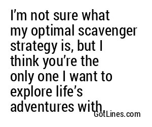 I’m not sure what my optimal scavenger strategy is, but I think you’re the only one I want to explore life’s adventures with.