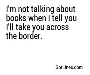 I'm not talking about books when I tell you I'll take you across the border.
