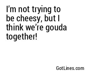I’m not trying to be cheesy, but I think we’re gouda together!