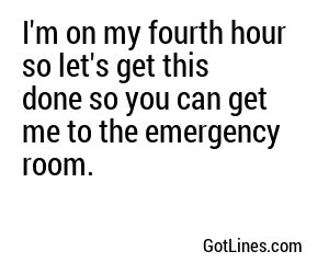 I'm on my fourth hour so let's get this done so you can get me to the emergency room.

