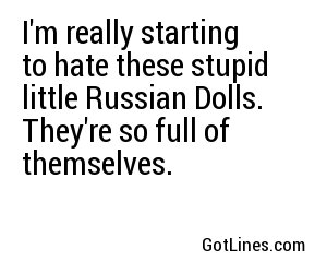 I'm really starting to hate these stupid little Russian Dolls. They're so full of themselves. 
