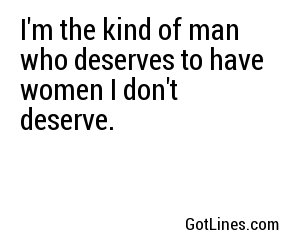 I'm the kind of man who deserves to have women I don't deserve.