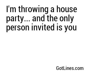 I'm throwing a house party... and the only person invited is you
