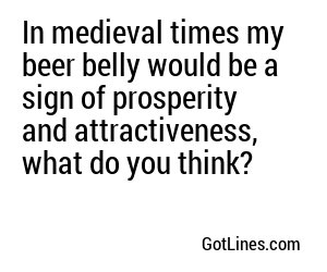 In medieval times my beer belly would be a sign of prosperity and attractiveness, what do you think?
