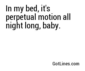 In my bed, it's perpetual motion all night long, baby.
