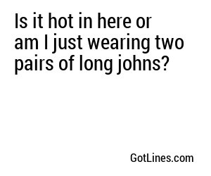 Is it hot in here or am I just wearing two pairs of long johns?
