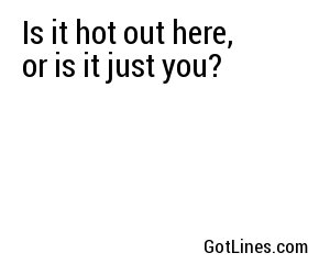 Is it hot out here, or is it just you?