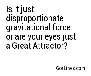 Is it just disproportionate gravitational force or are your eyes just a Great Attractor?
