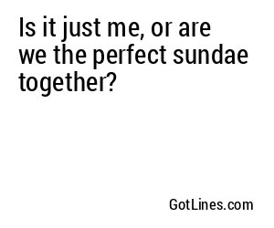 Is it just me, or are we the perfect sundae together?
