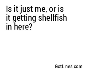 Is it just me, or is it getting shellfish in here?