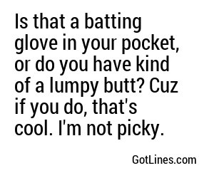Is that a batting glove in your pocket, or do you have kind of a lumpy butt? Cuz if you do, that's cool. I'm not picky.

