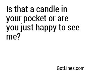 Is that a candle in your pocket or are you just happy to see me?

