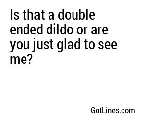 Is that a double ended dildo or are you just glad to see me?
