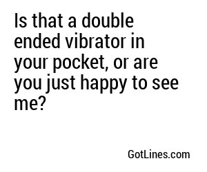 Is that a double ended vibrator in your pocket, or are you just happy to see me?
