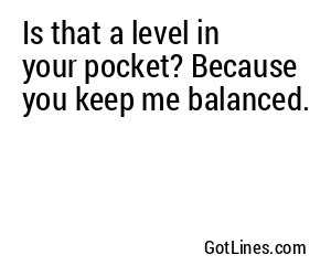 Is that a level in your pocket? Because you keep me balanced.