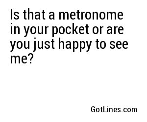 Is that a metronome in your pocket or are you just happy to see me?