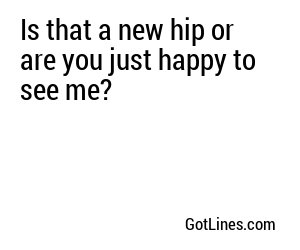 Is that a new hip or are you just happy to see me?
