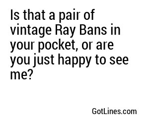 Is that a pair of vintage Ray Bans in your pocket, or are you just happy to see me?

