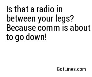 Is that a radio in between your legs? Because comm is about to go down!