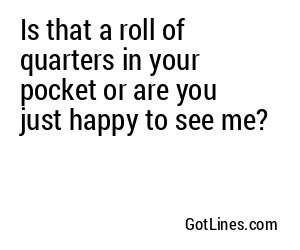 Is that a roll of quarters in your pocket or are you just happy to see me?