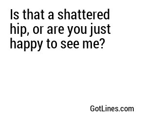 Is that a shattered hip, or are you just happy to see me?
