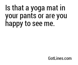 Is that a yoga mat in your pants or are you happy to see me.
