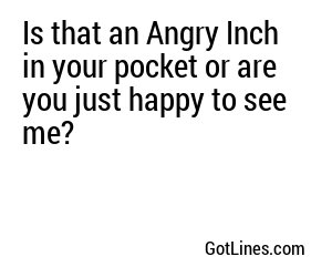 Is that an Angry Inch in your pocket or are you just happy to see me?
